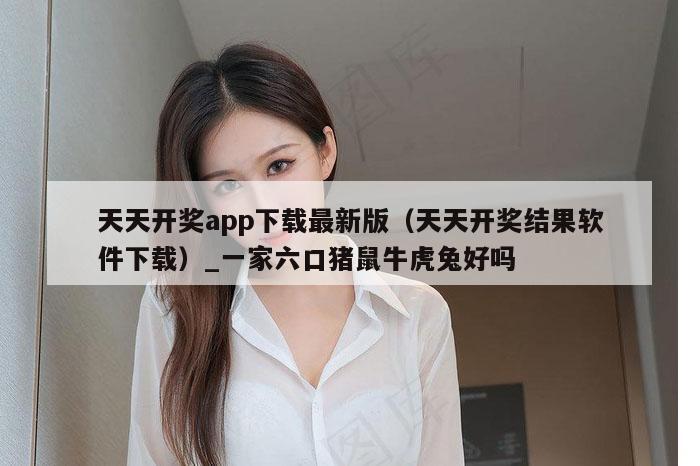 天天开奖app下载最新版（天天开奖结果软件下载）_一家六口猪鼠牛虎兔好吗