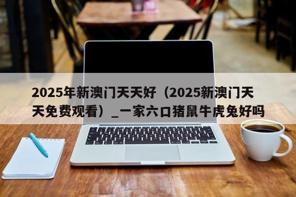 2025年新澳门天天好（2025新澳门天天免费观看）_一家六口猪鼠牛虎兔好吗