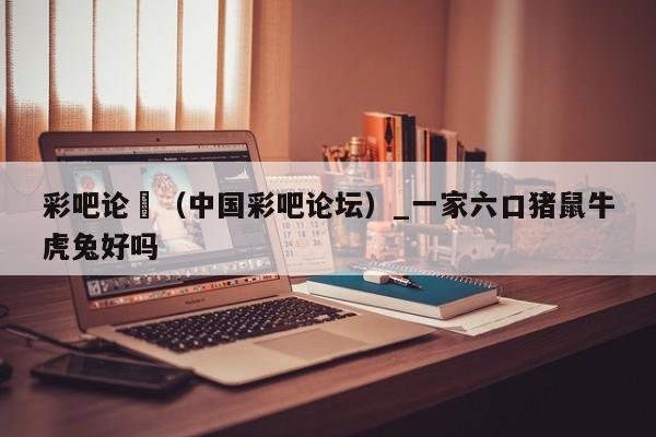 彩吧论沄（中国彩吧论坛）_一家六口猪鼠牛虎兔好吗