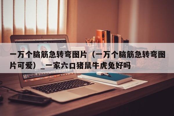 一万个脑筋急转弯图片（一万个脑筋急转弯图片可爱）_一家六口猪鼠牛虎兔好吗