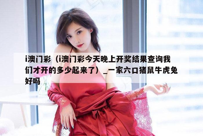 i澳门彩（i澳门彩今天晚上开奖结果查询我们才开的多少起来了）_一家六口猪鼠牛虎兔好吗