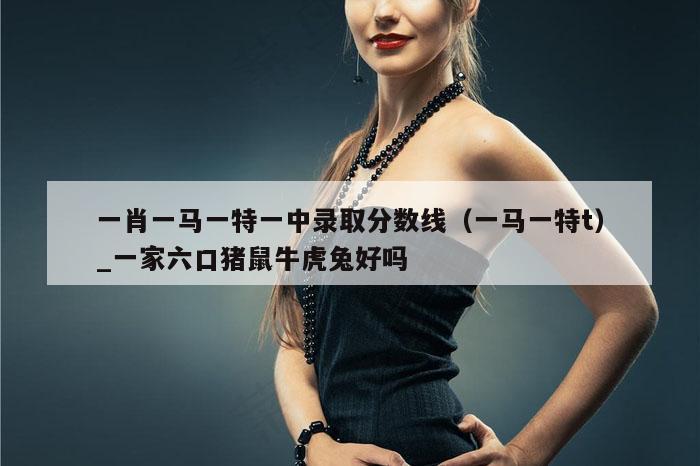 一肖一马一特一中录取分数线（一马一特t）_一家六口猪鼠牛虎兔好吗