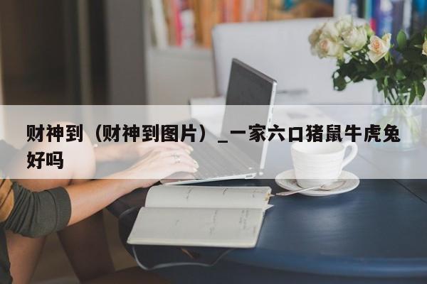 财神到（财神到图片）_一家六口猪鼠牛虎兔好吗