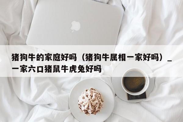 猪狗牛的家庭好吗（猪狗牛属相一家好吗）_一家六口猪鼠牛虎兔好吗