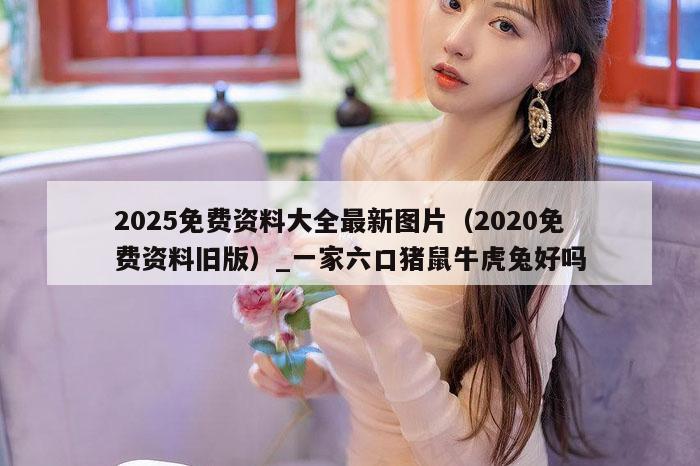 2025免费资料大全最新图片（2020免费资料旧版）_一家六口猪鼠牛虎兔好吗